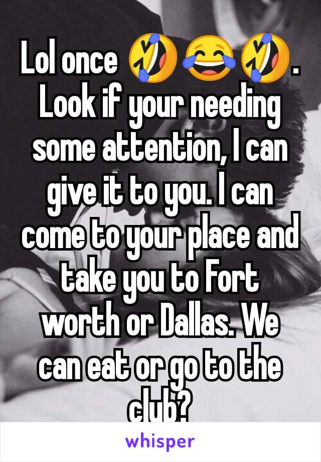 Lol once 🤣😂🤣. Look if your needing some attention, I can give it to you. I can come to your place and take you to Fort worth or Dallas. We can eat or go to the club?