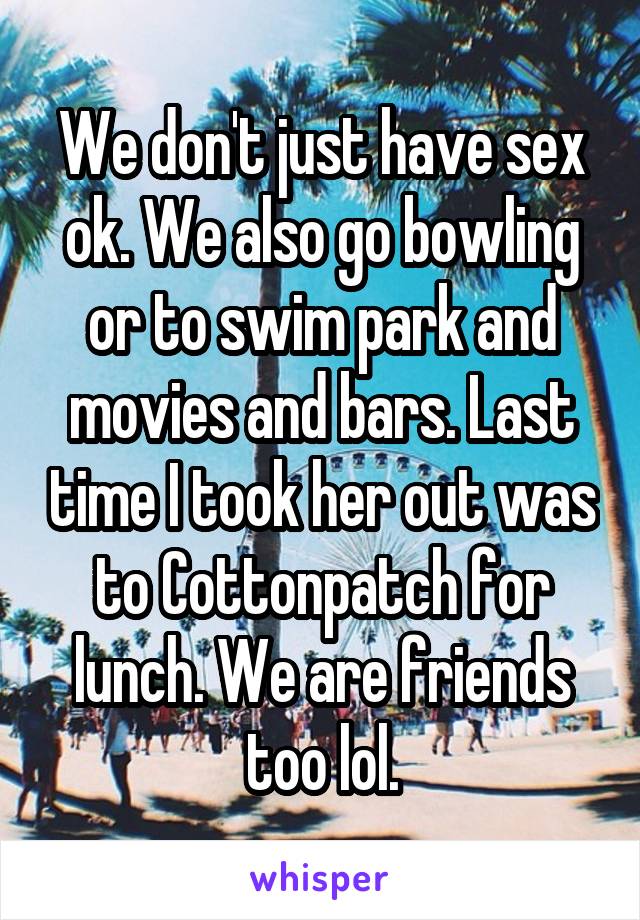 We don't just have sex ok. We also go bowling or to swim park and movies and bars. Last time I took her out was to Cottonpatch for lunch. We are friends too lol.