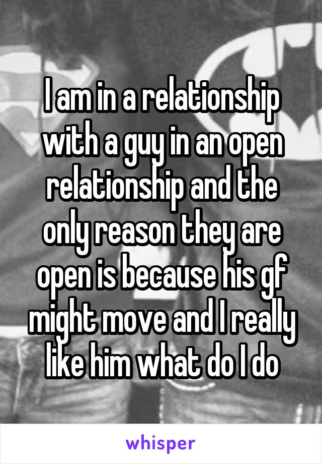 I am in a relationship with a guy in an open relationship and the only reason they are open is because his gf might move and I really like him what do I do