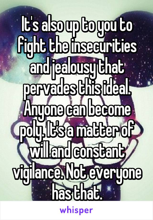 It's also up to you to fight the insecurities and jealousy that pervades this ideal. Anyone can become poly. It's a matter of will and constant vigilance. Not everyone has that.