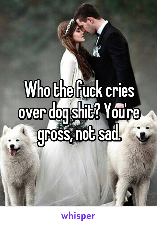 Who the fuck cries over dog shit? You're gross, not sad.