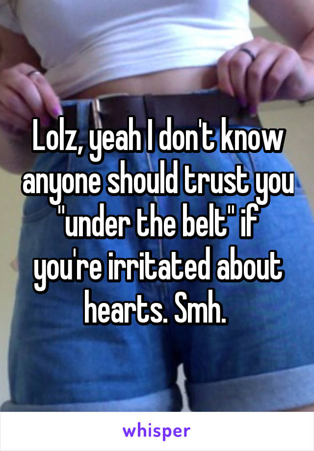 Lolz, yeah I don't know anyone should trust you "under the belt" if you're irritated about hearts. Smh. 