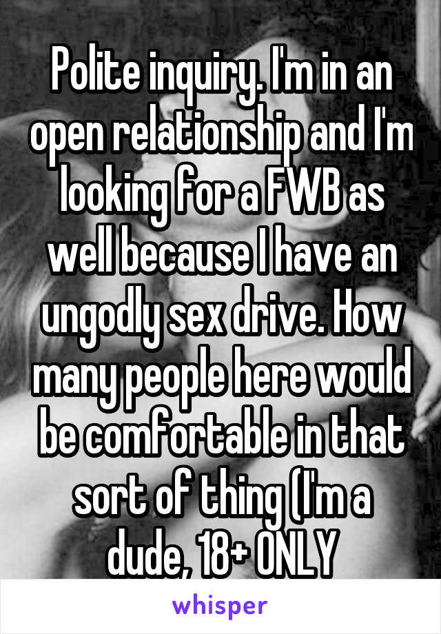 Polite inquiry. I'm in an open relationship and I'm looking for a FWB as well because I have an ungodly sex drive. How many people here would be comfortable in that sort of thing (I'm a dude, 18+ ONLY