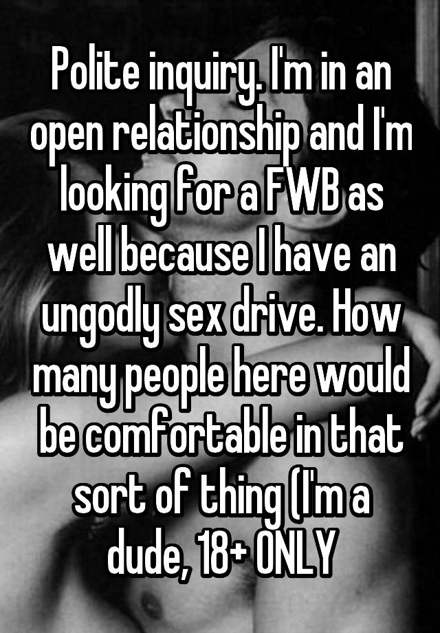 Polite inquiry. I'm in an open relationship and I'm looking for a FWB as well because I have an ungodly sex drive. How many people here would be comfortable in that sort of thing (I'm a dude, 18+ ONLY