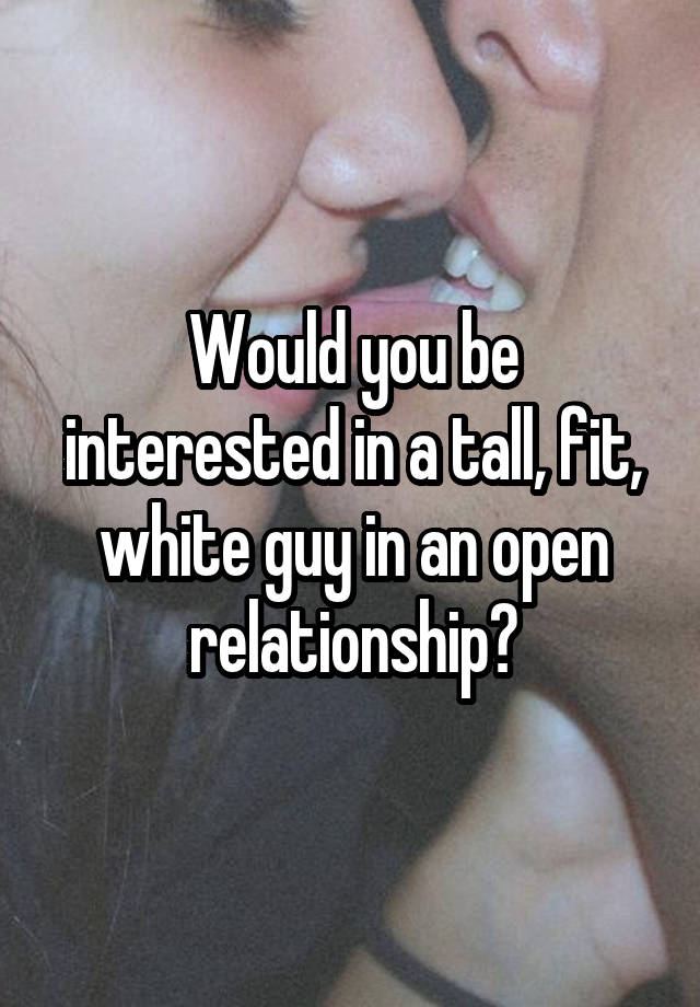 Would you be interested in a tall, fit, white guy in an open relationship?