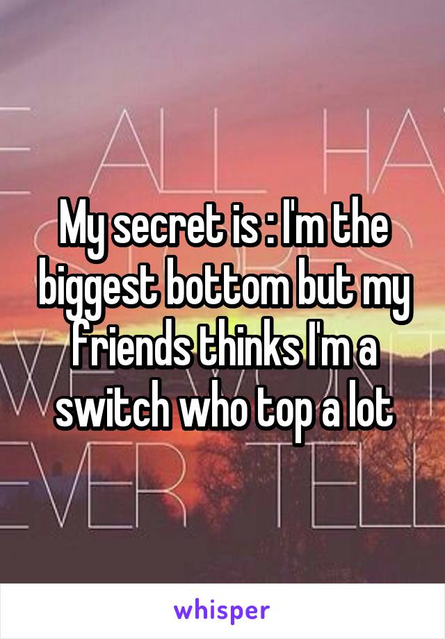 My secret is : I'm the biggest bottom but my friends thinks I'm a switch who top a lot