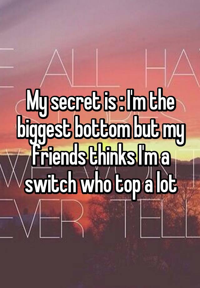 My secret is : I'm the biggest bottom but my friends thinks I'm a switch who top a lot