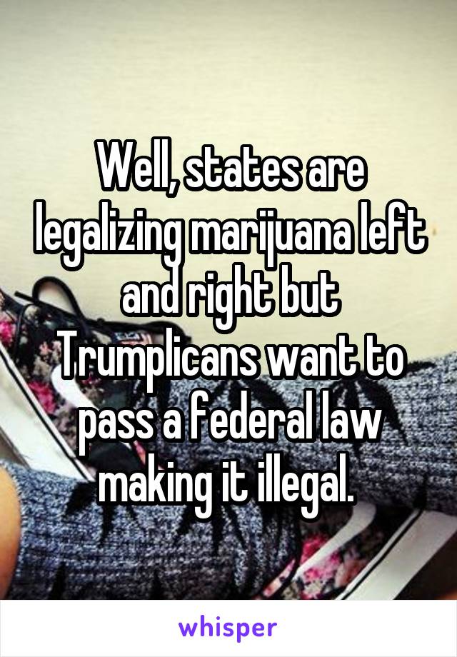 Well, states are legalizing marijuana left and right but Trumplicans want to pass a federal law making it illegal. 