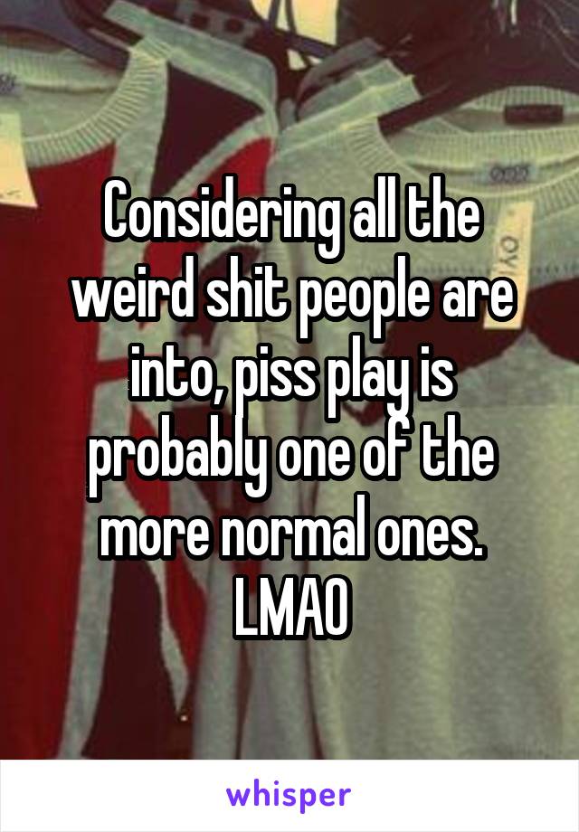 Considering all the weird shit people are into, piss play is probably one of the more normal ones.
LMAO