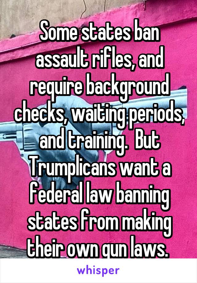 Some states ban assault rifles, and require background checks, waiting periods, and training.  But Trumplicans want a federal law banning states from making their own gun laws. 