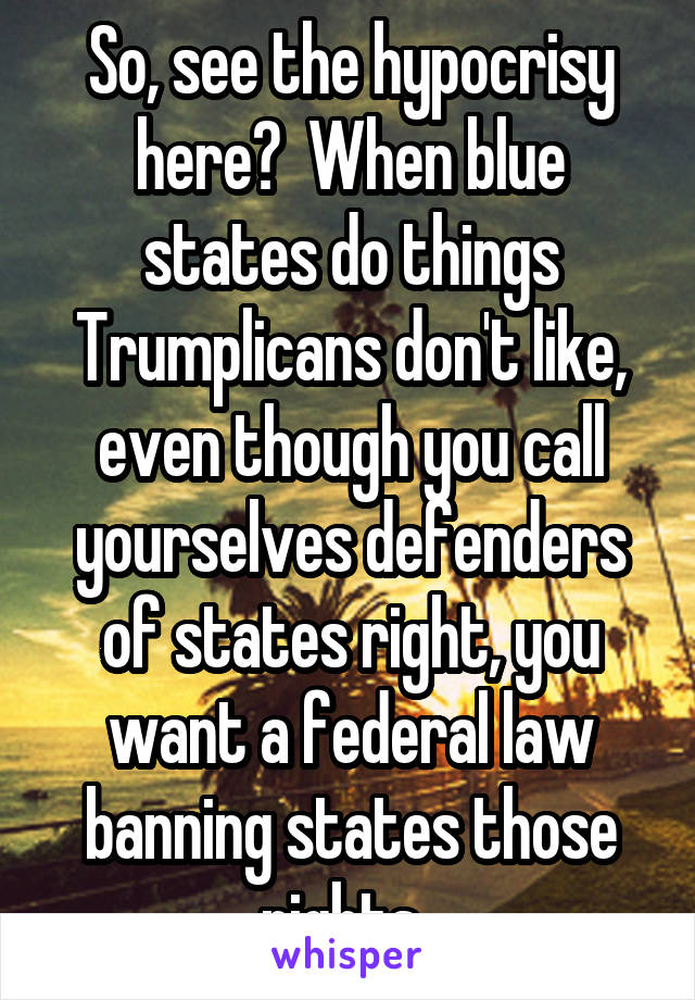 So, see the hypocrisy here?  When blue states do things Trumplicans don't like, even though you call yourselves defenders of states right, you want a federal law banning states those rights. 