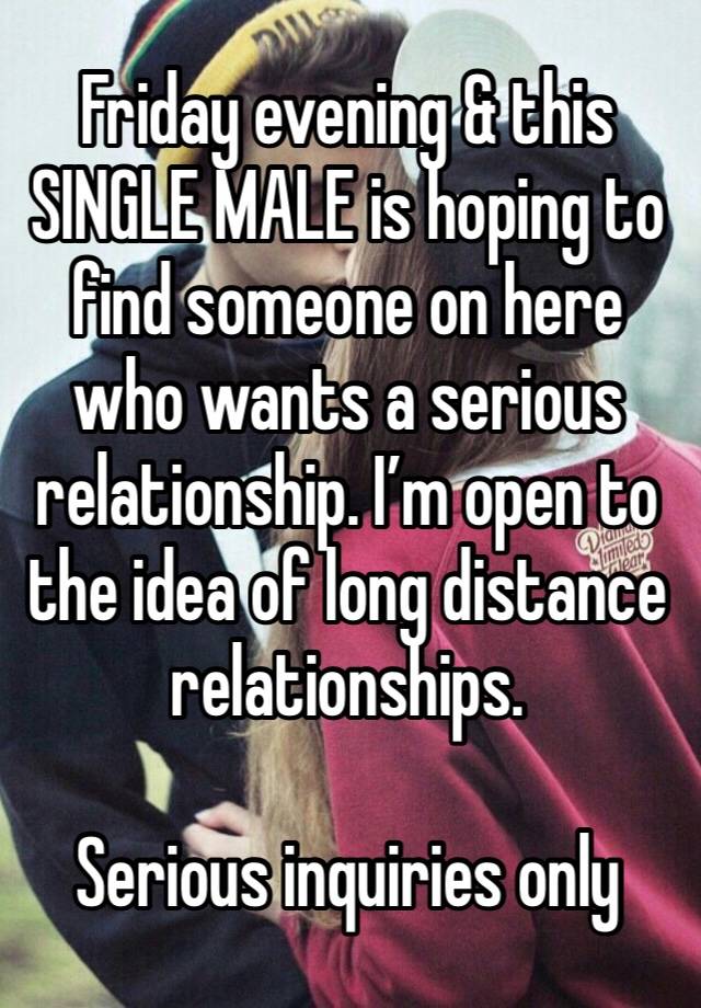 Friday evening & this SINGLE MALE is hoping to find someone on here who wants a serious relationship. I’m open to the idea of long distance relationships.

Serious inquiries only 