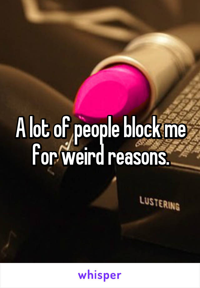 A lot of people block me for weird reasons.