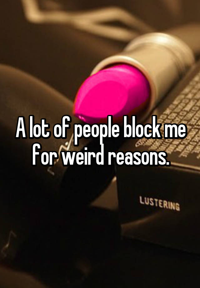 A lot of people block me for weird reasons.