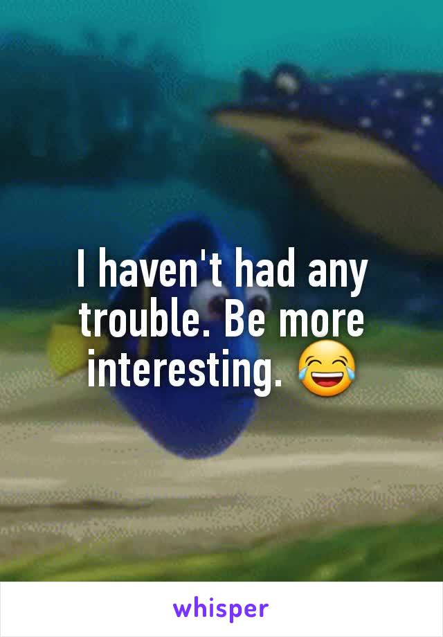 I haven't had any trouble. Be more interesting. 😂