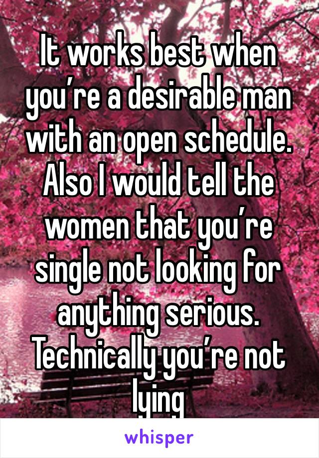 It works best when you’re a desirable man with an open schedule. Also I would tell the women that you’re single not looking for anything serious. Technically you’re not lying