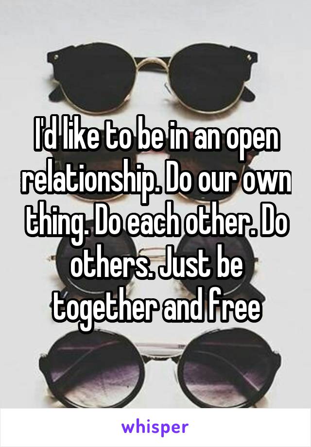 I'd like to be in an open relationship. Do our own thing. Do each other. Do others. Just be together and free