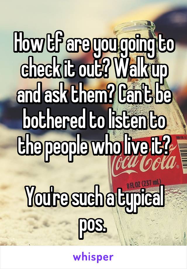 How tf are you going to check it out? Walk up and ask them? Can't be bothered to listen to the people who live it?

You're such a typical pos. 