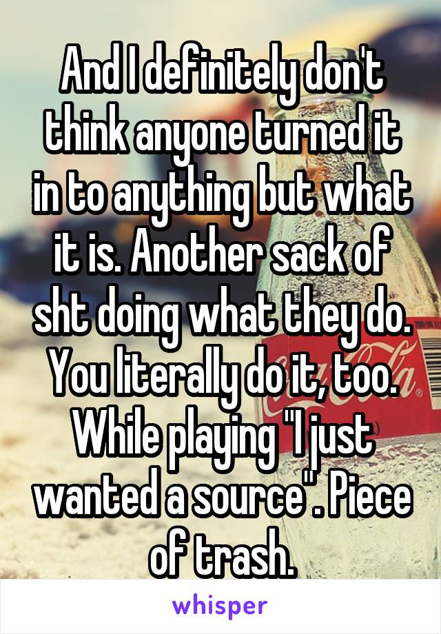 And I definitely don't think anyone turned it in to anything but what it is. Another sack of sht doing what they do.
You literally do it, too. While playing "I just wanted a source". Piece of trash.