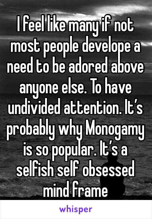 I feel like many if not most people develope a need to be adored above anyone else. To have undivided attention. It’s probably why Monogamy is so popular. It’s a selfish self obsessed mind frame 