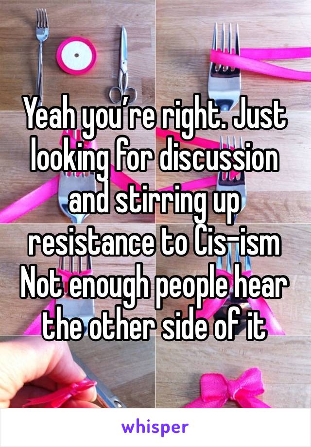 Yeah you’re right. Just looking for discussion and stirring up resistance to Cis-ism
Not enough people hear the other side of it