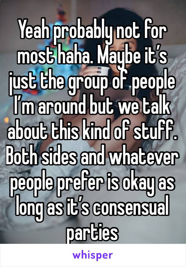 Yeah probably not for most haha. Maybe it’s just the group of people I’m around but we talk about this kind of stuff. Both sides and whatever people prefer is okay as long as it’s consensual parties 