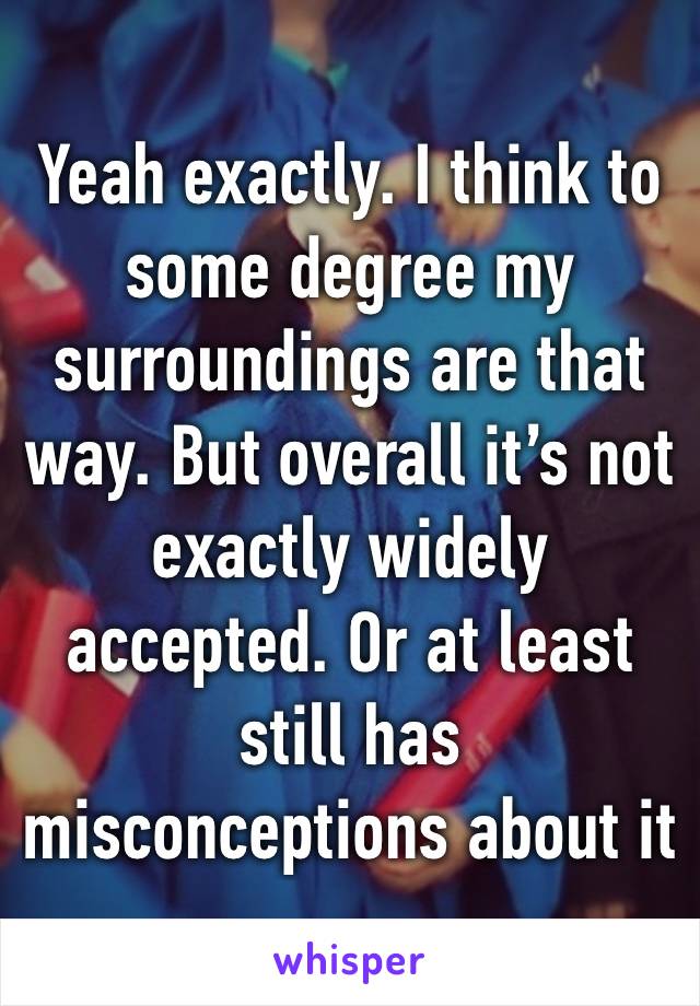 Yeah exactly. I think to some degree my surroundings are that way. But overall it’s not exactly widely accepted. Or at least still has misconceptions about it