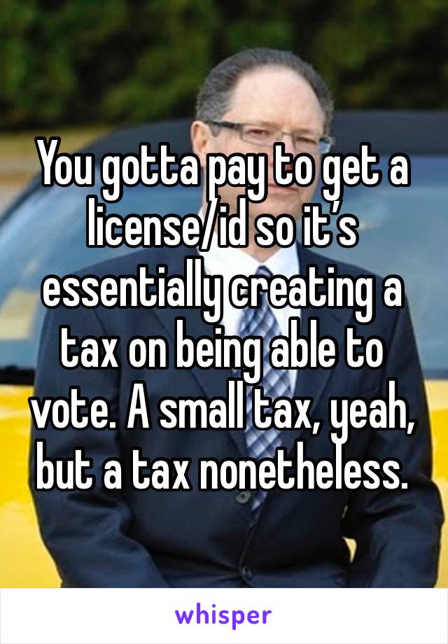 You gotta pay to get a license/id so it’s essentially creating a tax on being able to vote. A small tax, yeah, but a tax nonetheless.