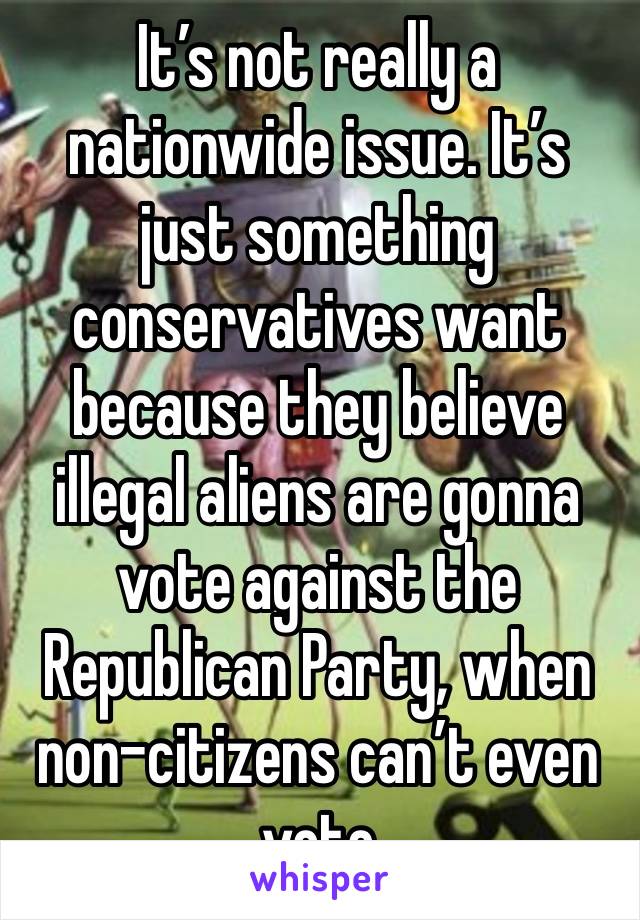 It’s not really a nationwide issue. It’s just something conservatives want because they believe illegal aliens are gonna vote against the Republican Party, when non-citizens can’t even vote