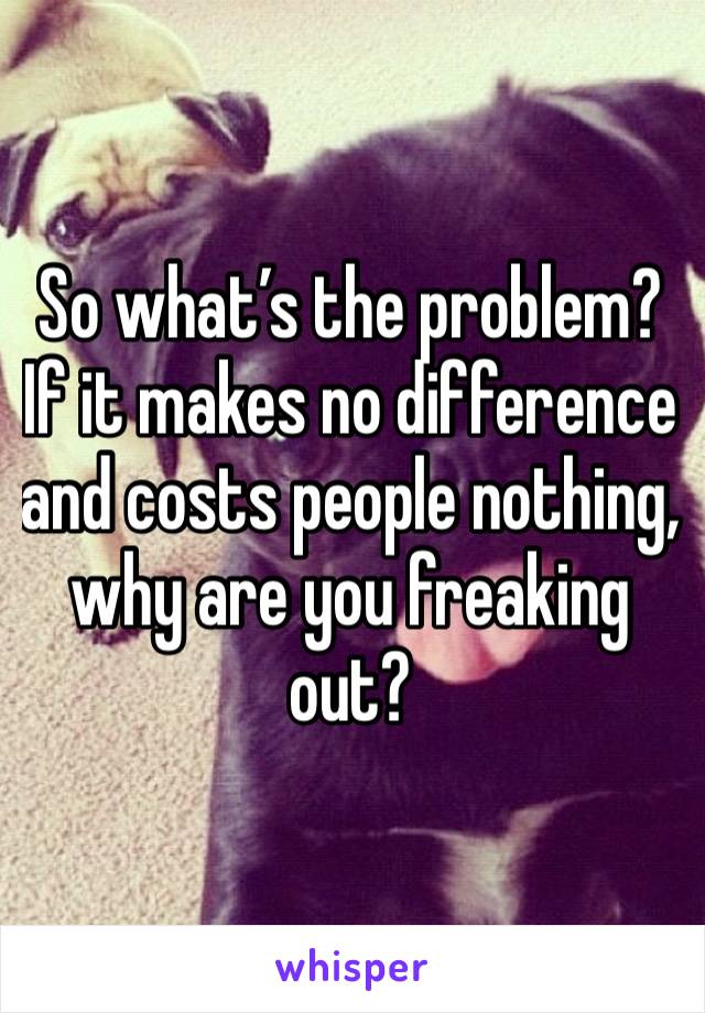 So what’s the problem? If it makes no difference and costs people nothing, why are you freaking out?