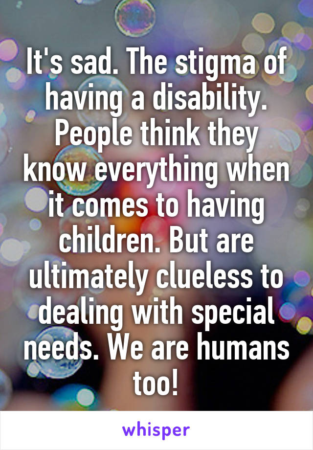 It's sad. The stigma of having a disability. People think they know everything when it comes to having children. But are ultimately clueless to dealing with special needs. We are humans too!