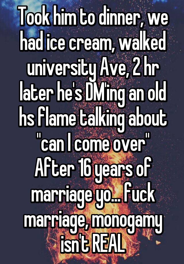 Took him to dinner, we had ice cream, walked university Ave, 2 hr later he's DM'ing an old hs flame talking about "can I come over"
After 16 years of marriage yo... fuck marriage, monogamy isn't REAL