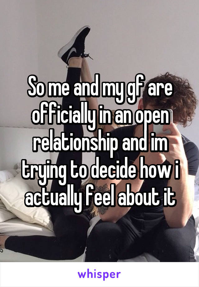 So me and my gf are officially in an open relationship and im trying to decide how i actually feel about it