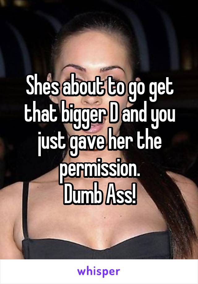 Shes about to go get that bigger D and you just gave her the permission.
Dumb Ass!