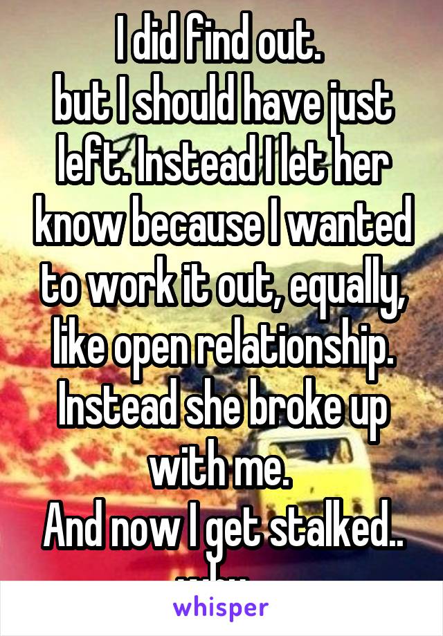 I did find out. 
but I should have just left. Instead I let her know because I wanted to work it out, equally, like open relationship. Instead she broke up with me. 
And now I get stalked..
why.. 