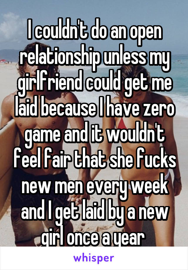 I couldn't do an open relationship unless my girlfriend could get me laid because I have zero game and it wouldn't feel fair that she fucks new men every week and I get laid by a new girl once a year 