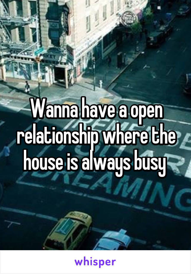 Wanna have a open relationship where the house is always busy 