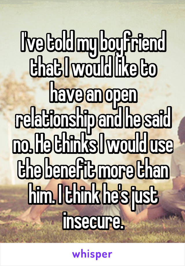 I've told my boyfriend that I would like to have an open relationship and he said no. He thinks I would use the benefit more than him. I think he's just insecure.