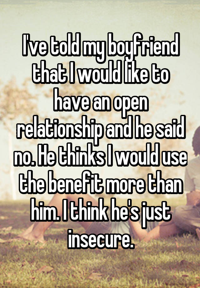 I've told my boyfriend that I would like to have an open relationship and he said no. He thinks I would use the benefit more than him. I think he's just insecure.