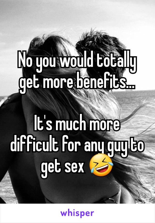 No you would totally get more benefits...

It's much more difficult for any guy to get sex 🤣