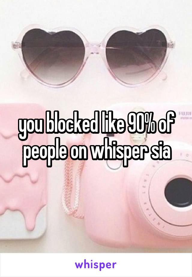 you blocked like 90% of people on whisper sia