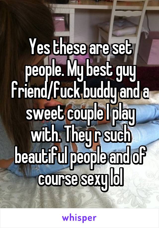 Yes these are set people. My best guy friend/fuck buddy and a sweet couple I play with. They r such beautiful people and of course sexy lol