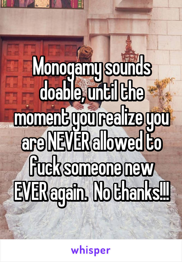 Monogamy sounds doable, until the moment you realize you are NEVER allowed to fuck someone new EVER again.  No thanks!!!