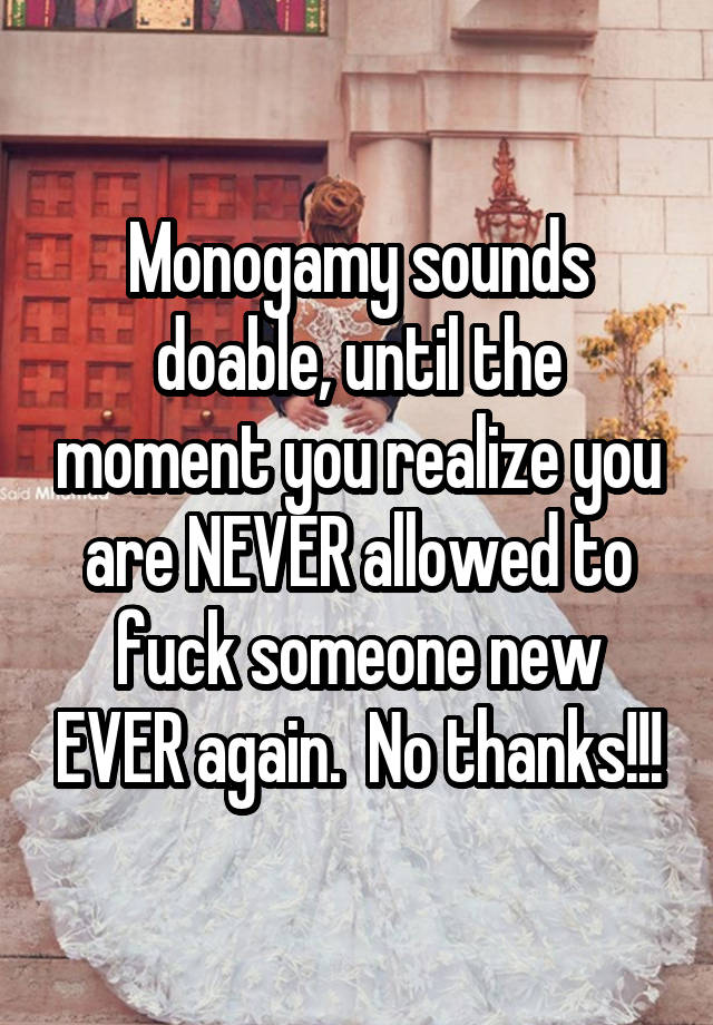 Monogamy sounds doable, until the moment you realize you are NEVER allowed to fuck someone new EVER again.  No thanks!!!