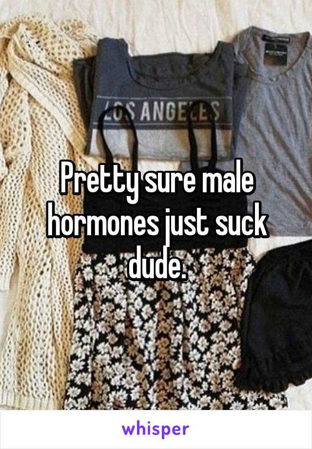 Pretty sure male hormones just suck dude.