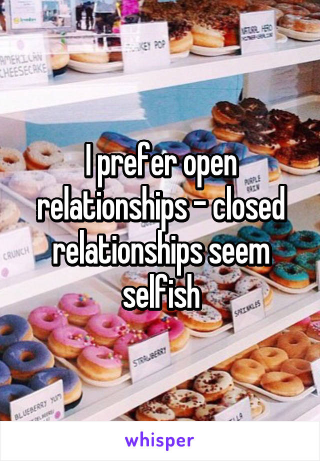 I prefer open relationships - closed relationships seem selfish