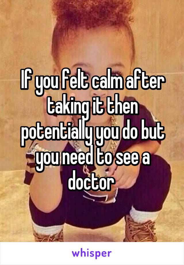 If you felt calm after taking it then potentially you do but you need to see a doctor 