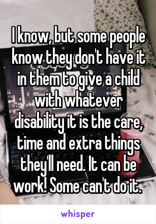 I know, but some people know they don't have it in them to give a child with whatever disability it is the care, time and extra things they'll need. It can be work! Some can't do it. 