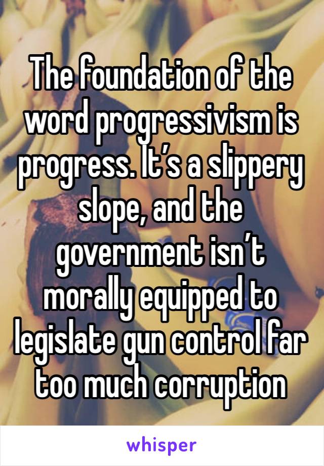 The foundation of the word progressivism is progress. It’s a slippery slope, and the government isn’t morally equipped to legislate gun control far too much corruption