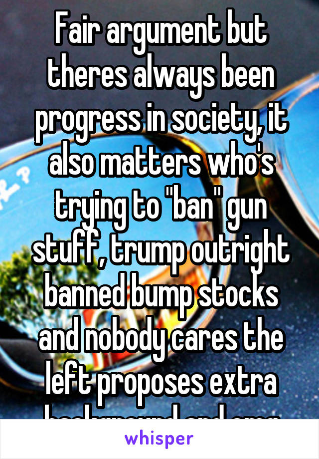 Fair argument but theres always been progress in society, it also matters who's trying to "ban" gun stuff, trump outright banned bump stocks and nobody cares the left proposes extra background and omg